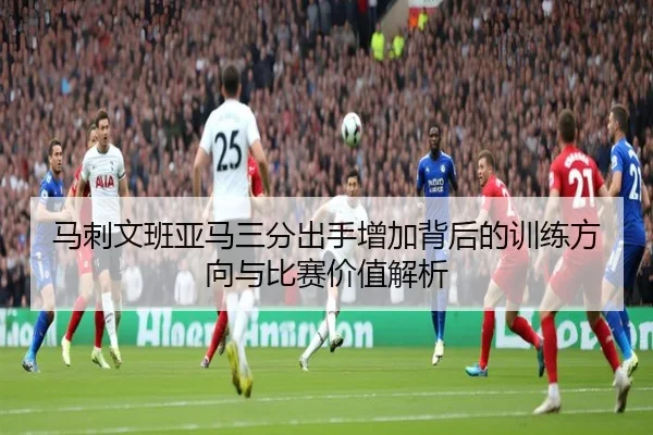 马刺文班亚马三分出手增加背后的训练方向与比赛价值解析