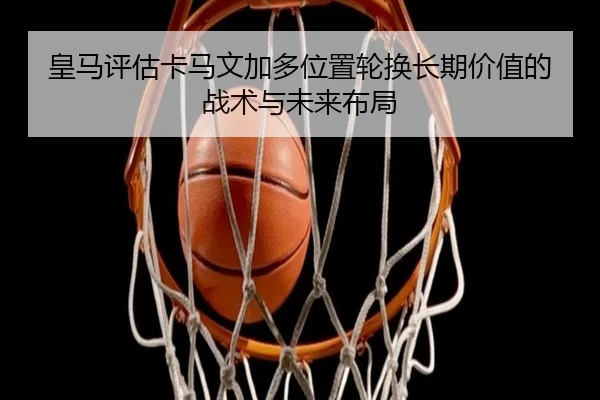 皇马评估卡马文加多位置轮换长期价值的战术与未来布局