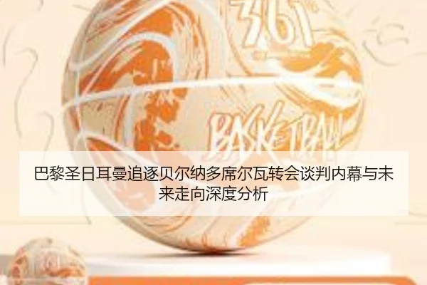 巴黎圣日耳曼追逐贝尔纳多席尔瓦转会谈判内幕与未来走向深度分析