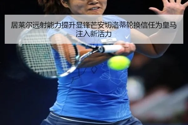 居莱尔远射能力提升显锋芒安切洛蒂轮换信任为皇马注入新活力