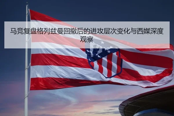 马竞复盘格列兹曼回撤后的进攻层次变化与西媒深度观察