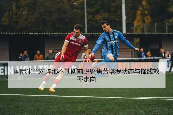 国际米兰对阵那不勒斯前瞻聚焦劳塔罗状态与锋线效率走向