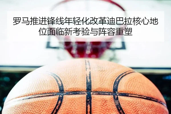 罗马推进锋线年轻化改革迪巴拉核心地位面临新考验与阵容重塑
